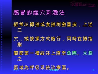 感冒的經穴刺激法 經常以拇指或食指刺激重按，上述三 穴，或按揉方式施行，同時在拇指指 關節第一橫紋往上直至 魚際 、 太淵 之 區域為呼吸系統治療區。 