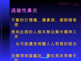 過敏性鼻炎 不斷的打噴嚏、擤鼻涕、揉眼睛等使 患有此病的人根本無法集中精神工作 ，也可能遭受周圍人人奇異的眼光， 而顯得相當尷尬，實在是非常棘手的 症狀。 