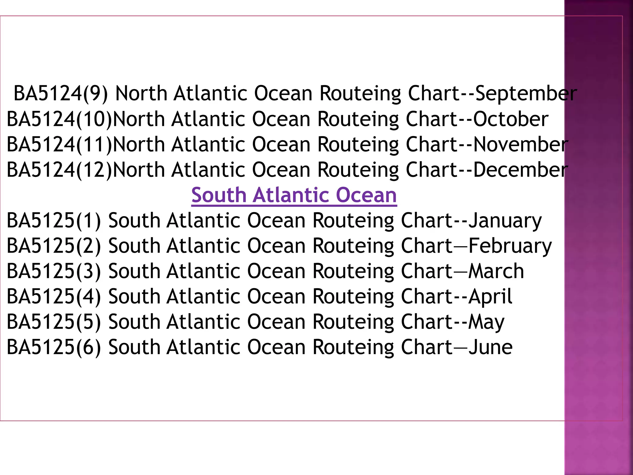 BA5124(9) North Atlantic Ocean Routeing Chart--September
BA5124(10)North Atlantic Ocean Routeing Chart--October
BA5124(11)North Atlantic Ocean Routeing Chart--November
BA5124(12)North Atlantic Ocean Routeing Chart--December
South Atlantic Ocean
BA5125(1) South Atlantic Ocean Routeing Chart--January
BA5125(2) South Atlantic Ocean Routeing Chart—February
BA5125(3) South Atlantic Ocean Routeing Chart—March
BA5125(4) South Atlantic Ocean Routeing Chart--April
BA5125(5) South Atlantic Ocean Routeing Chart--May
BA5125(6) South Atlantic Ocean Routeing Chart—June
 