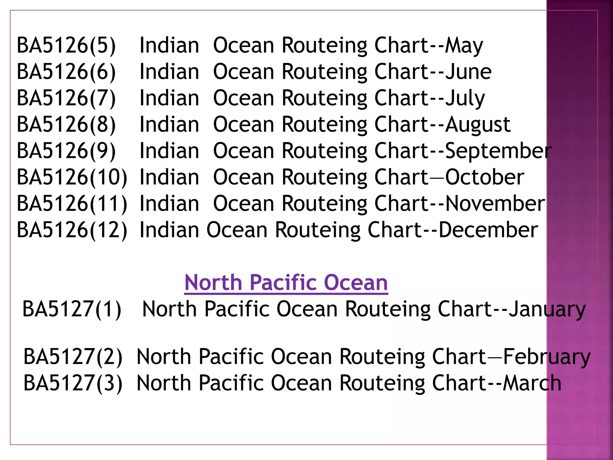 BA5126(5) Indian Ocean Routeing Chart--May
BA5126(6) Indian Ocean Routeing Chart--June
BA5126(7) Indian Ocean Routeing Chart--July
BA5126(8) Indian Ocean Routeing Chart--August
BA5126(9) Indian Ocean Routeing Chart--September
BA5126(10) Indian Ocean Routeing Chart—October
BA5126(11) Indian Ocean Routeing Chart--November
BA5126(12) Indian Ocean Routeing Chart--December
North Pacific Ocean
BA5127(1) North Pacific Ocean Routeing Chart--January
BA5127(2) North Pacific Ocean Routeing Chart—February
BA5127(3) North Pacific Ocean Routeing Chart--March
 