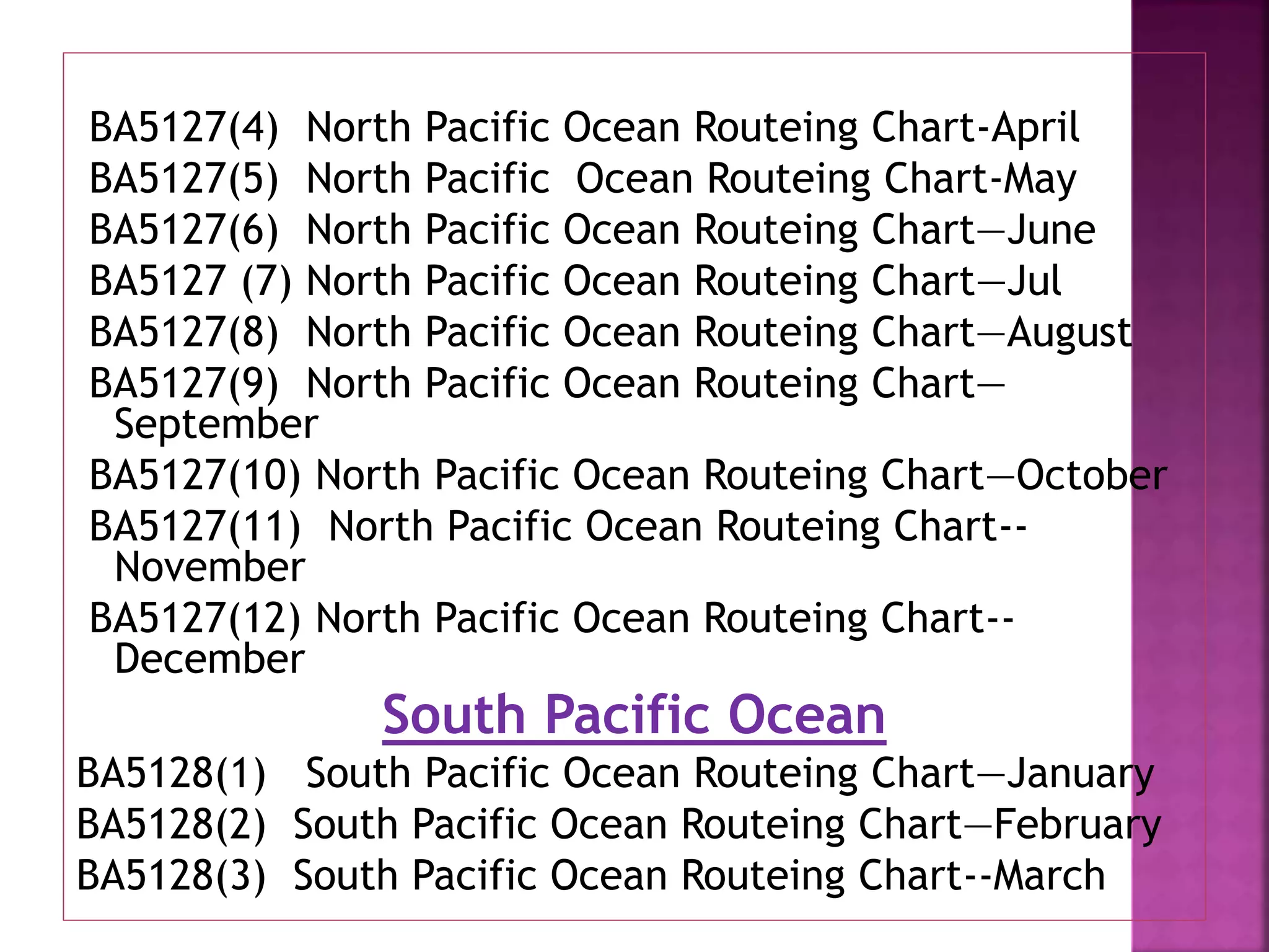 BA5127(4) North Pacific Ocean Routeing Chart-April
BA5127(5) North Pacific Ocean Routeing Chart-May
BA5127(6) North Pacific Ocean Routeing Chart—June
BA5127 (7) North Pacific Ocean Routeing Chart—Jul
BA5127(8) North Pacific Ocean Routeing Chart—August
BA5127(9) North Pacific Ocean Routeing Chart—
September
BA5127(10) North Pacific Ocean Routeing Chart—October
BA5127(11) North Pacific Ocean Routeing Chart--
November
BA5127(12) North Pacific Ocean Routeing Chart--
December
South Pacific Ocean
BA5128(1) South Pacific Ocean Routeing Chart—January
BA5128(2) South Pacific Ocean Routeing Chart—February
BA5128(3) South Pacific Ocean Routeing Chart--March
 