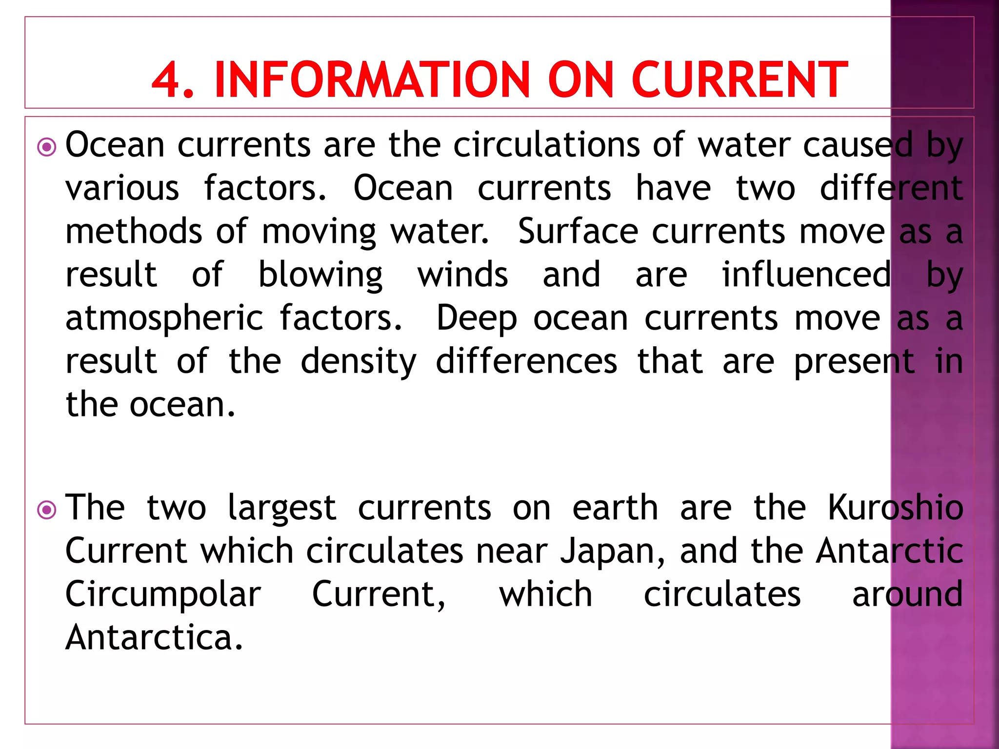  Ocean currents are the circulations of water caused by
various factors. Ocean currents have two different
methods of moving water. Surface currents move as a
result of blowing winds and are influenced by
atmospheric factors. Deep ocean currents move as a
result of the density differences that are present in
the ocean.
 The two largest currents on earth are the Kuroshio
Current which circulates near Japan, and the Antarctic
Circumpolar Current, which circulates around
Antarctica.
 