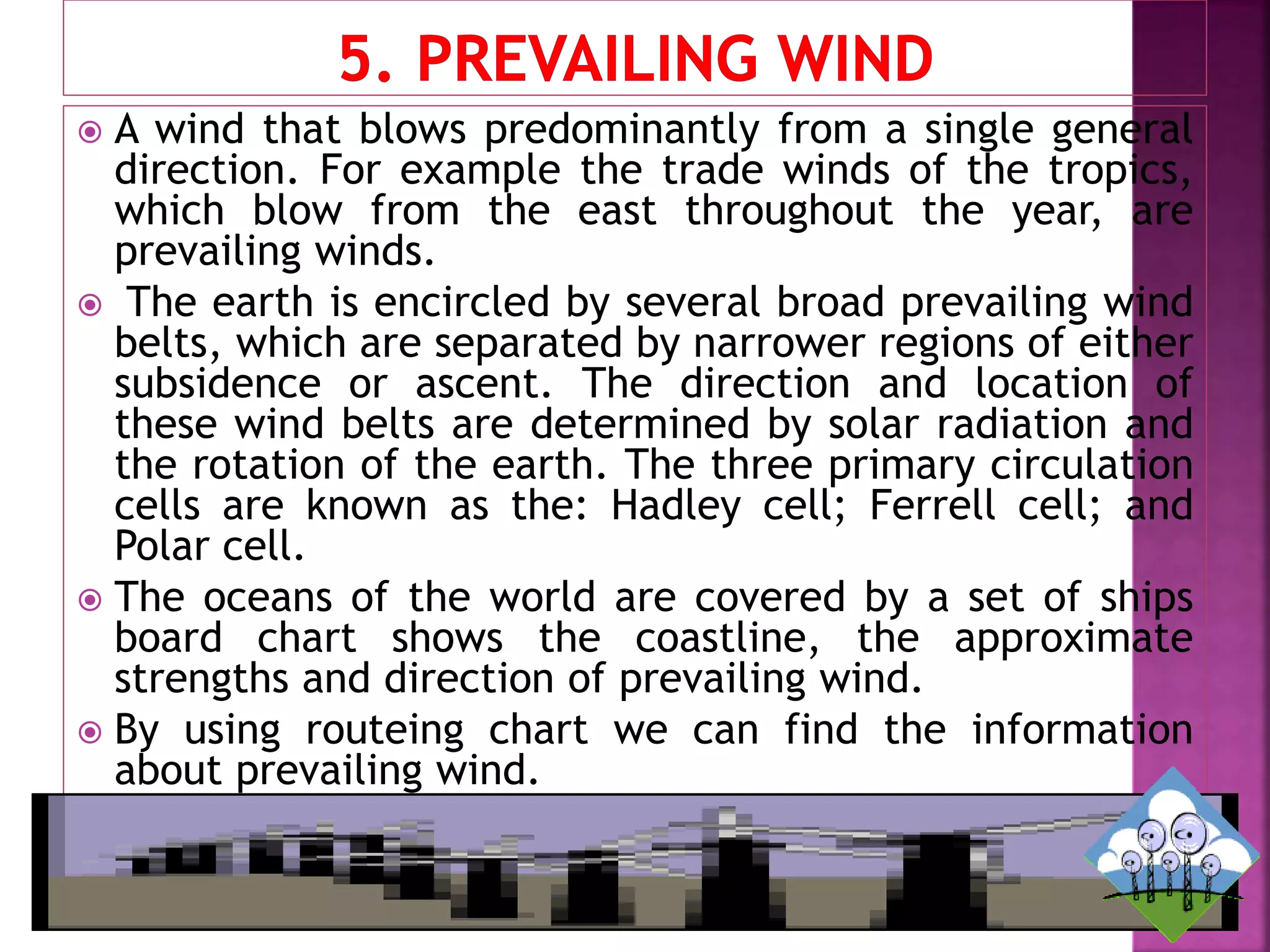  A wind that blows predominantly from a single general
direction. For example the trade winds of the tropics,
which blow from the east throughout the year, are
prevailing winds.
 The earth is encircled by several broad prevailing wind
belts, which are separated by narrower regions of either
subsidence or ascent. The direction and location of
these wind belts are determined by solar radiation and
the rotation of the earth. The three primary circulation
cells are known as the: Hadley cell; Ferrell cell; and
Polar cell.
 The oceans of the world are covered by a set of ships
board chart shows the coastline, the approximate
strengths and direction of prevailing wind.
 By using routeing chart we can find the information
about prevailing wind.
 