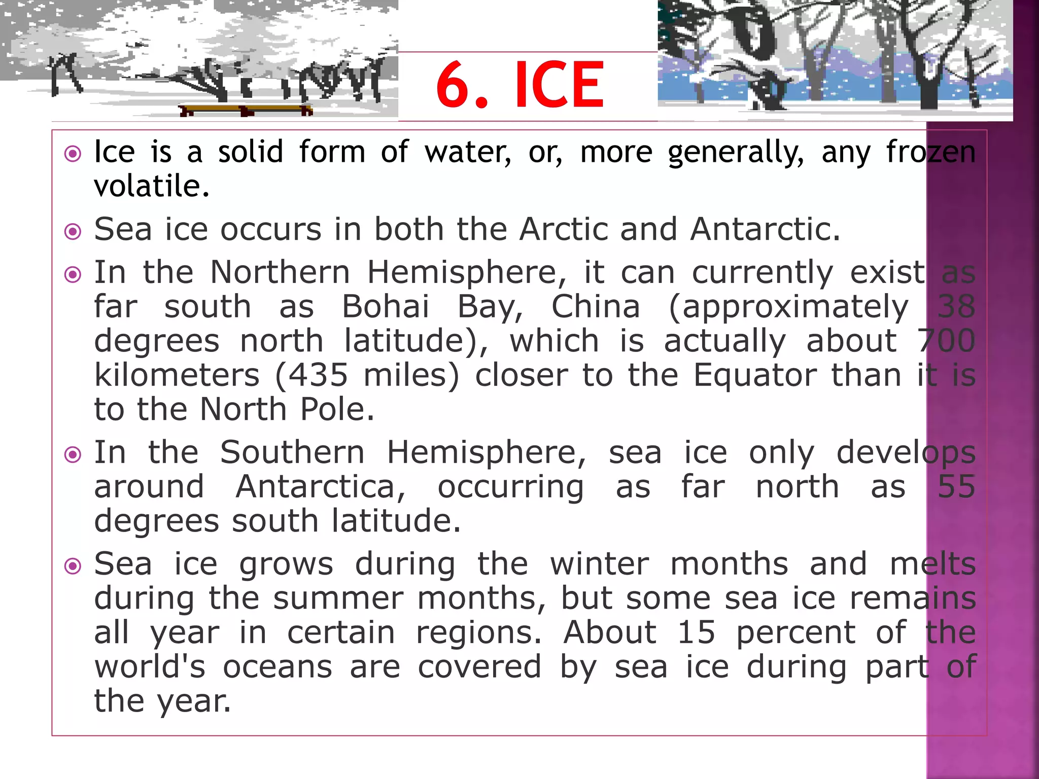  Ice is a solid form of water, or, more generally, any frozen
volatile.
 Sea ice occurs in both the Arctic and Antarctic.
 In the Northern Hemisphere, it can currently exist as
far south as Bohai Bay, China (approximately 38
degrees north latitude), which is actually about 700
kilometers (435 miles) closer to the Equator than it is
to the North Pole.
 In the Southern Hemisphere, sea ice only develops
around Antarctica, occurring as far north as 55
degrees south latitude.
 Sea ice grows during the winter months and melts
during the summer months, but some sea ice remains
all year in certain regions. About 15 percent of the
world's oceans are covered by sea ice during part of
the year.
 