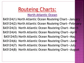 Routeing Charts:
North Atlantic Ocean
BA5124(1) North Atlantic Ocean Routeing Chart--January
BA5124(2) North Atlantic Ocean Routeing Chart--February
BA5124(3) North Atlantic Ocean Routeing Chart—March
BA5124(4) North Atlantic Ocean Routeing Chart--April
BA5124(5) North Atlantic Ocean Routeing Chart--May
BA5124(6) North Atlantic Ocean Routeing Chart--June
BA5124(7) North Atlantic Ocean Routeing Chart--July
BA5124(8) North Atlantic Ocean Routeing Chart--August
 