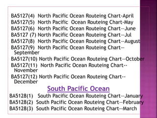 BA5127(4) North Pacific Ocean Routeing Chart-April
BA5127(5) North Pacific Ocean Routeing Chart-May
BA5127(6) North Pacific Ocean Routeing Chart—June
BA5127 (7) North Pacific Ocean Routeing Chart—Jul
BA5127(8) North Pacific Ocean Routeing Chart—August
BA5127(9) North Pacific Ocean Routeing Chart—
September
BA5127(10) North Pacific Ocean Routeing Chart—October
BA5127(11) North Pacific Ocean Routeing Chart--
November
BA5127(12) North Pacific Ocean Routeing Chart--
December
South Pacific Ocean
BA5128(1) South Pacific Ocean Routeing Chart—January
BA5128(2) South Pacific Ocean Routeing Chart—February
BA5128(3) South Pacific Ocean Routeing Chart--March
 