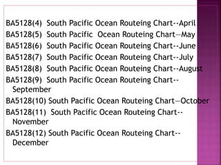 BA5128(4) South Pacific Ocean Routeing Chart--April
BA5128(5) South Pacific Ocean Routeing Chart—May
BA5128(6) South Pacific Ocean Routeing Chart--June
BA5128(7) South Pacific Ocean Routeing Chart--July
BA5128(8) South Pacific Ocean Routeing Chart--August
BA5128(9) South Pacific Ocean Routeing Chart--
September
BA5128(10) South Pacific Ocean Routeing Chart—October
BA5128(11) South Pacific Ocean Routeing Chart--
November
BA5128(12) South Pacific Ocean Routeing Chart--
December
 