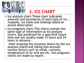  Ice analysis chart-These chart indicated
amounts and boundaries of each type of ice ,
icepacks, ice leads and icebergs based on
actual observation
 Ice prognosis chart-This charts contain the
same type of information as ice analysis
charts. But predicted for a specified future
time and are usually made 12 hours and 24
hours in advance.
After studying the situation shown by the ice
analysis charts and taking into account
various factors such as winds, currents,
temperature of air and sea etc. the prognosis
charts are made by expert.
 