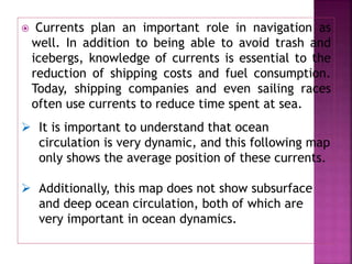  Currents plan an important role in navigation as
well. In addition to being able to avoid trash and
icebergs, knowledge of currents is essential to the
reduction of shipping costs and fuel consumption.
Today, shipping companies and even sailing races
often use currents to reduce time spent at sea.
 It is important to understand that ocean
circulation is very dynamic, and this following map
only shows the average position of these currents.
 Additionally, this map does not show subsurface
and deep ocean circulation, both of which are
very important in ocean dynamics.
 