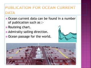  Ocean current data can be found in a number
of publication such as :-
 Routeing chart.
 Admiralty sailing direction.
 Ocean passage for the world.
 