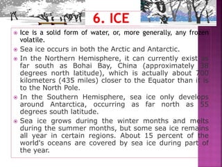  Ice is a solid form of water, or, more generally, any frozen
volatile.
 Sea ice occurs in both the Arctic and Antarctic.
 In the Northern Hemisphere, it can currently exist as
far south as Bohai Bay, China (approximately 38
degrees north latitude), which is actually about 700
kilometers (435 miles) closer to the Equator than it is
to the North Pole.
 In the Southern Hemisphere, sea ice only develops
around Antarctica, occurring as far north as 55
degrees south latitude.
 Sea ice grows during the winter months and melts
during the summer months, but some sea ice remains
all year in certain regions. About 15 percent of the
world's oceans are covered by sea ice during part of
the year.
 