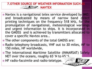  Navtex is a navigational telex service developed by IMO,
and broadcasted by means of narrow band direct
printing techniques on the frequency 518 kHz, for the
promulgation of navigational, meteorological warnings
and urgent information to ships. It is incorporated in
the GMDSS and is achieved by transmitters allocated to
cover a specific Navtex area..
 The other components of the total GMDSS are:
 Radio telephony broadcasts, VHF out to 30 miles, MF to
150 miles, HF worldwide,
 The International Maritime Satellite (INMARSAT) Safety
NET over the oceans, roughly 65°N to 65°S.,
 HF radio-facsimile and radio-teletype.
 