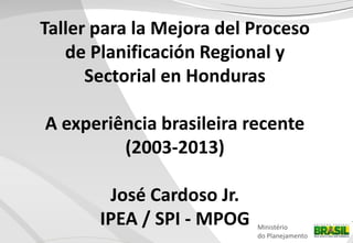 Taller para la Mejora del Proceso
de Planificación Regional y
Sectorial en Honduras
A experiência brasileira recente
(2003-2013)
José Cardoso Jr.
IPEA / SPI - MPOG

Ministério
do Planejamento

 