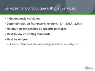 Services for Contribution (Official Services)

     • Independently versioned
     • Dependencies on framework versions (2.*, 2.0.*, 2.0.1)
     • Maintain dependencies by specific packages
     • Must follow ZF coding standards
     • Must be unique
        A service that does the same thing should not already exist!




13
 