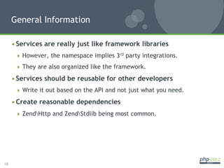 General Information

     • Services are really just like framework libraries
        However, the namespace implies 3rd party integrations.

        They are also organized like the framework.

     • Services should be reusable for other developers
        Write it out based on the API and not just what you need.

     • Create reasonable dependencies
        ZendHttp and ZendStdlib being most common.




18
 