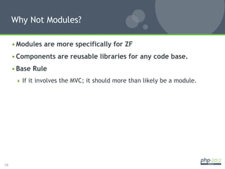 Why Not Modules?

     • Modules are more specifically for ZF
     • Components are reusable libraries for any code base.
     • Base Rule
        If it involves the MVC; it should more than likely be a module.




19
 