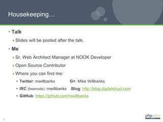 Housekeeping…

    •  Talk
      Slides will be posted after the talk.

    •  Me
      Sr. Web Architect Manager at NOOK Developer

      Open Source Contributor

      Where you can find me:
        •  Twitter: mwillbanks          G+: Mike Willbanks
        •  IRC (freenode): mwillbanks   Blog: http://blog.digitalstruct.com
        •  GitHub: https://github.com/mwillbanks




2
 