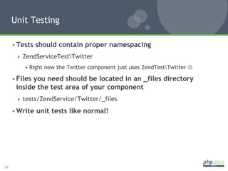 Unit Testing

     • Tests should contain proper namespacing
        ZendServiceTestTwitter
         • Right now the Twitter component just uses ZendTestTwitter J

     • Files you need should be located in an _files directory
       inside the test area of your component
        tests/ZendService/Twitter/_files

     • Write unit tests like normal!




24
 