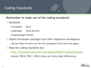 Coding Standards

     • Remember to make use of the coding standards!
        Docblocks
         • @category    Zend
         • @package      Zend_Service
         • @subpackage Twitter
        Import the proper packages from their respective namespaces
         • No one likes to write out the full namespace time and time again…
        Read the coding standards doc:
         • http://framework.zend.com/wiki/display/ZFDEV2/Coding+Standards
         • Mainly; PSR-0, PSR-1, PSR-2 (there are likely slight differences)



26
 