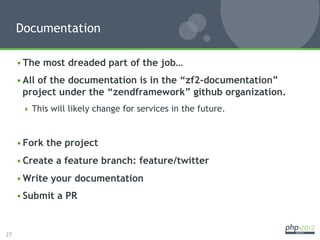 Documentation

     • The most dreaded part of the job…
     • All of the documentation is in the “zf2-documentation”
       project under the “zendframework” github organization.
        This will likely change for services in the future.



     • Fork the project
     • Create a feature branch: feature/twitter
     • Write your documentation
     • Submit a PR


27
 