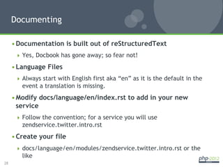 Documenting

     • Documentation is built out of reStructuredText
        Yes, Docbook has gone away; so fear not!

     • Language Files
        Always start with English first aka “en” as it is the default in the
        event a translation is missing.
     • Modify docs/language/en/index.rst to add in your new
       service
        Follow the convention; for a service you will use
        zendservice.twitter.intro.rst
     • Create your file
        docs/language/en/modules/zendservice.twitter.intro.rst or the
        like
28
 