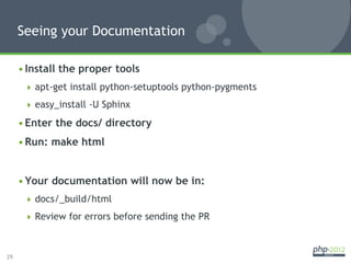 Seeing your Documentation

     • Install the proper tools
        apt-get install python-setuptools python-pygments

        easy_install -U Sphinx

     • Enter the docs/ directory
     • Run: make html


     • Your documentation will now be in:
        docs/_build/html

        Review for errors before sending the PR



29
 