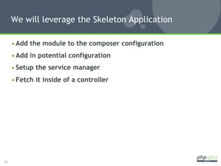 We will leverage the Skeleton Application

     • Add the module to the composer configuration
     • Add in potential configuration
     • Setup the service manager
     • Fetch it inside of a controller




31
 