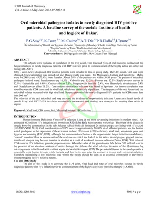 IOSR Journal of Pharmacy
Vol. 2, Issue 3, May-June, 2012, PP.509-511



      Oral microbial pathogens isolates in newly diagnosed HIV positive
         patients. A baseline survey of the sociale institute of health
                            and hygiene of Dakar.
              P.G.Sow¹-²*,K.Toure 3 -4,M. Coume3-6,A.T. Dia3-5P.D.Diallo1-3,I.Traore1-6
         1
             Social institute of Health and hygiene of Dakar 2University of Bambey 3Cheikh AntaDiop University of Dakar
                                       4
                                        Hospital center of Fann 5Health Institute and development
                                     6
                                       Aristide le Dantec Hospital of Dakar-Bacteriology laboratory
                                 Correspondence: Dr Papa gallo sow BP : 5856 Dakar- Fann /Sénègal

ABSTRACT
         The subjects were evaluated in correlation of the CD4 count, viral load and types of oral microbes isolated and the
fungal infections in newly diagnosed patients with HIV infection prior to commencement of the highly active anti-retroviral
therapy (HAART).
Fifty – seven newly diagnosed HIV positive patients were included in this on going study. The CD4 count, viral load were
obtained. Oral examination was carried out and Buccal swabs was taken for Microscopy, Culture and Sensitivity. Males
were 14(24.6%) and 43(75.4%) were females. About 39% of the patients are within 30-39 years.The pattern of microbial
pathogens isolated were: Pseudomonas spp 16.5% , Klebsiella spp. 15.3% , Proteus spp. 12.9% Staphylococcus aureus in
12.9% Escherichia coli 9.40%, Candida albican 7.1%, Streptococcus faecalis 2.4%, Non Haemolytic streptococcus 2.4%
and Staphylococcus albus 21.2%. Concomitant tuberculosis infection was found in 3 patients .An inverse correlation was
noted between the CD4 count and the viral load, which was statistically significant. The frequency of the oral lesions and the
microbial isolates increased with high viral load. Seventy percent of the newly diagnosed HIV patients had CD4 counts less
than 500 mm3.
The reduction of the oral microbial load may decrease the incidence of opportunistic infection. Unmet oral health needs of
people living with HIV/AIDS have been consistently documented and finding new strategies for meeting these needs is
urgent.

Keywords: Viral load, CD4 count, Oral, Microbial isolates. HIV infection.

INTRODUCTION
          Human Immune Deficiency Virus (HIV) infection is one of the most devastating infections in modern times. An
estimated 40.3 million HIV infections and 10 million AIDS cases have been reported worldwide. The brunt of the disease is
largely borne by communities in the sub Saharan Africa where an estimated 28 million people are living with HIV/AIDS
(UNAIDS/WHO,2010). Oral manifestations of HIV occur in approximately 30-80% of all affected patients, and the factors
which predispose to the expression of these lesions include; CD4 count (<200 cells/mm), viral load, xerostomia, poor oral
hygiene and smoking (EEC,1993). Although the commonest oral lesion is the opportunistic fungal infection (candidiasis),
‘normal’ microbial flora or commensals of the oral mucosa which are locked in the saliva, dental plague, gingival crevice,
tonsils and pharynx may become invasive or virulent as a result of weakened immune defenses (Patton,1994). With reduced
CD4 count in HIV infection, granulocytopenia occurs. When the value of the granulocytes falls below 500 cells/ml, and in
the presence of an attendant anatomical barrier damage that follows the viral infection, invasion of the bloodstream by
microorganisms is facilitated with resultant sepsis and death (Greenspan,1997).The periodontal tissues in the mouth provide a
potentially weak barrier through which bacteria and their toxins can enter the connective tissues and systemic circulation.
Therefore maintaining a low microbial load within the mouth should be seen as an essential component of preventive
treatment regime in HIV positive patients.
The aim of the study
          The aim of this study is to correlate the CD4 count, viral load and types of oral microbes isolated in newly
diagnosed patients with HIV infection prior to commencement of the highly active anti-retroviral therapy (HAART).




 ISSN: 2250-3013                                        www.iosrphr.org                                      509 | P a g e
 