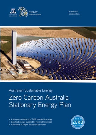 ENERGY                       A research
                                                  collaboration




                                                                  © marKEl rEdondo




Australian Sustainable Energy

Zero Carbon Australia
Stationary Energy Plan
> A ten year roadmap for 100% renewable energy
> Baseload energy supplied by renewable sources
> Affordable at $8 per household per week
 