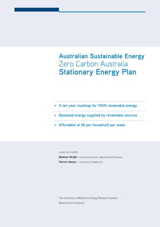 |    vii     ZCa2020 Stationary Energy Plan




  australian Sustainable Energy
  Zero Carbon Australia
  Stationary Energy Plan



> a ten year roadmap for 100% renewable energy

> baseload energy supplied by renewable sources

> affordable at $8 per household per week




  L E Ad AUT ho RS

  matthew wright — Executive director, Beyond Zero Emissions
  Patrick hearps — University of Melbourne




  The University of Melbourne Energy Research Institute
  Beyond Zero Emissions
 