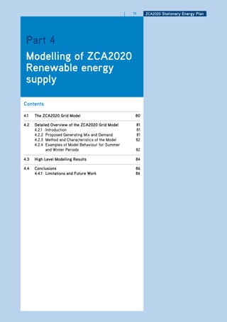 |   79    ZCa2020 Stationary Energy Plan




 Part 4
 modelling of ZCa2020
 renewable energy
 supply

Contents

4.1   the ZCa2020 grid model                               80

4.2   detailed overview of the ZCa2020 grid model          81
      4.2.1 Introduction                                   81
      4.2.2 Proposed Generating Mix and Demand             81
      4.2.3 Method and Characteristics of the Model        82
      4.2.4 Examples of Model Behaviour for Summer
            and Winter Periods                             82

4.3   high level modelling results                         84

4.4   Conclusions                                          86
      4.4.1 limitations and future work                    86
 