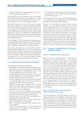 Part 4 : Modelling of ZCA2020 Renewable energy supply                    |     82       ZCa2020 Stationary Energy Plan




• Biomass fired boilers to supplement heating of the CST            • All intermediate variables (eg demand, reservoir storage,
  thermal reservoirs when required.                                   wind generation, CST dispatch, unmet demand) are
                                                                      stored for later analysis.
Critical aspects of the CST design are the solar multiple
and thermal storage capacity. The standard CST design               For the purposes of this analysis the ZCA2020 generation
proposed by this Plan is a 217 MW (net) solar tower with a          mix has been used with data (insolation, wind and NEM
solar multiple of 2.6 and thermal storage of 17 hours.              demand) for calendar years 2008 and 2009.
The solar multiple is the ratio of the amount of power              Analysis of the resulting time series readily identifies
(electrical equivalent) that can be captured at peak insolation     whether or not the specified generation mix can meet
to the turbine capacity. Accordingly, a solar multiple of 2.6       the projected demand and, if not, the extent of the deficit
in the context of a 217 MW plant, where 217 MW is the               and the ‘reason’ for the deficit. A subsidiary model fires
turbine rated peak output, could collect solar energy at peak       biomass boilers which charge the CST thermal reservoirs.
insolation at a rate of 2.6 multiplied by 217 MW, giving 564        This backup thermal charging is done when total thermal
MW. A solar multiple greater than 1 allows thermal energy           stored energy drops below a specified level (e.g. 8 hours
to be collected and stored for later use even if the turbine is     storage remaining). The biomass backup model is used to
operating at full capacity.                                         assess the boiler capacity and reservoir trigger required to
                                                                    meet the energy deficits identified in the main model. As the
Thermal storage of 17 hours indicates that a thermal reservoir
                                                                    biomass will keep firing until the reservoir is back above the
can store enough thermal energy to run the 217 MW turbine
                                                                    trigger level, this may result in short periods where biomass
at full capacity for 17 hours. As a result, thermal storage for
                                                                    energy is firing even though hydro is not being dispatched.
about 3.7 GWh(e) is modelled at each 217 MW CST plant.
The demand used here has a profile based on National
                                                                    4.2.4    Examples of model behaviour for Summer
Electricity Market (NEM) demand. The total demand has
                                                                             and winter Periods
been increased to allow for electrification of transport and
industrial and space heating, while the current grid demand
has been reduced to allow for efficiency improvements,              Summer — Curtailment due to excess supply
as explained in Part 2 of this report. Based on these
adjustments the projected annual demand is 325 TWh.                 Figure 4.3 shows a selected period in February that
                                                                    demonstrates the ‘normal operation’ of the proposed
                                                                    generating mix. Insolation is high (typically in the range
4.2.3    method and Characteristics of the model
                                                                    50 GW to 100 GW) during the day. Wind is around 20 GW
                                                                    for much of the period, albeit with low periods during the
The model has the following characteristics:
                                                                    middle of the day on both 13 and 14 February. With the
• daily global horizontal insolation (GhI) estimates derived
                                                                    high summer insolation, the reservoir is maintained at a
  from satellite images from the Bureau of Meteorology
                                                                    high level, being charged during the daylight hours when
  (BoM) are converted to estimated daily direct normal
                                                                    insolation and wind added together significantly exceed
  insolation (dNI) at each of the 12 ZCA CST sites.
                                                                    demand and being drawn down overnight when there is
• The daily dNI from the GhI is converted to an amount of
                                                                    no insolation and the wind does not meet demand. The
  energy available (for each CST site) either for dispatch or
                                                                    reservoir energy varies in the period shown between
  storage and spreads this through each day.
                                                                    about 580 GWh and 724 GWh. The upper limit, 724 GWh,
• A factor is applied for the mirror field as the heliostat field
                                                                    is the storage capacity of the overall CST reservoir
  is not a perfect dNI receiver. This mirror field efficiency
                                                                    system. When this limit is reached, otherwise potentially
  is based on the NREL Solar Advisor Model.
                                                                    harvestable energy is lost. This is evident in the flat section
• NEM wind energy data is converted from 9 existing
                                                                    of the reservoir contents during the high insolation period
  wind farms in South Eastern Australia to hourly capacity
                                                                    on 12 February.
  factors. data from operating wind farms is publicly
  available for viewing and download.
                                                                    winter — insufficient wind, insolation and hydro,
• CST and wind sites are weighted with specified
                                                                    therefore biomass backup is used
  generating capacities of 50 GW for wind and 42.5 GW for
  CST (with associated solar multiples and storage)
                                                                    The first few days of June 2009, shown in Figure 4.4,
• Potential output from solar and wind generators is
                                                                    display a typical period of integration of wind, solar, hydro
  compared to the projected demand.
                                                                    and biomass. First, with no allowance for biomass, there
• All available wind power and, if possible, sufficient CST
                                                                    is unmet demand as wind and insolation are relatively low.
  power are dispatched to meet demand.
                                                                    The unmet demand, of some 25 GW on 2 and 3 June, is
• hydro, if necessary, is dispatched after wind and CST,
                                                                    evident in the Figure 4.4 as the gap between the sum of the
  to meet demand.
                                                                    supply components (wind, CST and hydro) and the demand
• Firing of the biomass boilers, to heat the CST thermal
                                                                    line. Note that the reservoir drops to zero on both 2 and 3
  storage reservoirs, is triggered if these reservoirs, in
                                                                    June.
  total, fall below a specified level.
 