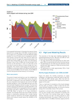 Part 4 : Modelling of ZCA2020 Renewable energy supply                  |    84     ZCa2020 Stationary Energy Plan




figurE 4.5
hourly dispatch with biomass during June 2009




                                                                                                GWh (reservoir)
In this example the biomass is fired when the reservoir drops
below 8 hours storage (about 340 GWh). Comparing Figure          4.3       high level modelling results
4.5 to Figure 4.4 it is possible to see the additional supply
possible from the CST plants due to charging the reservoir       The outcomes of the high level modelling regarding the
with biomass. during the times when the CST plants are           proposed generating mix (50 GW wind, 42.5 GW CST with
using the reservoir to supply the supplementary power, the       17 hours thermal storage) are as follows:
stored heat energy (RhS) can be seen to be decreasing.           • The solar thermal and wind generating mix does meet
Biomass firing is a flat 10 GW(e) over the period apart from        about 98% of projected demand without biomass backup
one hour on the morning of 1 June. It is clear that on the       • The generating mix can meet all of the otherwise unmet
morning of 3 June the reservoir is nearly, though not in fact,      demand with hydro capacity of 5GW and biomass boiler
exhausted. This situation would require the equivalent of           capacity of 15 GW
10 GWelectrical biomass heaters (25 GWthermal) distributed       • The generating mix sheds approximately 35% of total
across around 25 GW(e) of the CST plants. The 25 GW(e) of           harvestable solar energy.
turbines have partial biomass backup, not full backup.
                                                                 monthly Supply breakdown over 2008 and 2009
worst-case scenario
                                                                 Figure 4.6 shows the monthly projections of supply
The period of lowest wind and sun over the modelled time         breakdown if the generation model was used for data over
period occurs on 27 June 2009 (early hours). This event          the 2008 and 2009 calendar years. (Note that both the
arose after a single day of very low insolation (371 GWh on      unmet and hydro components of this figure are too small to
26 June compared to next lowest for the month of 441 GWh         appear at this scale.)
and daily average for June of 690 GWh) and with very little
                                                                 There is a high level of consistency of the results between
wind overnight, dropping to almost no output. This low-wind
                                                                 the two years, as shown in Table 4.1. Note that the CST
situation would not be expected to actually eventuate in the
                                                                 values represent dispatched energy, not inclusive of excess
proposed ZCA2020 grid, as geographical diversity suggests
                                                                 energy that is discarded, mainly in the summer.
the system will have a realistic minimum wind output of
7,500 MW. (Refer to Section 3.2 for more information.)           Curtailment is primarily the excess energy available from
however, this example shows that using 15 GW of biomass          CST but also includes small components of biomass and
backup is conservative: potentially only a smaller backup        wind. This arises from biomass being used to charge
system would be required as the broader geographically           thermal reservoirs but then not being required or wind
diverse wind resource would reduce the variability of the        exceeding total demand. The values in Table 4.1 are for the
wind output.                                                     case where there is 10 GW(e) of biomass capacity and this
 