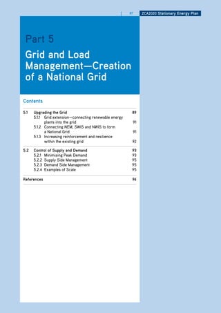 |    87    ZCa2020 Stationary Energy Plan




 Part 5
 grid and load
 management—Creation
 of a national grid

Contents

5.1   upgrading the grid                                  89
      5.1.1 Grid extension—connecting renewable energy
            plants into the grid                          91
      5.1.2 Connecting NEM, SWIS and NWIS to form
            a National Grid                               91
      5.1.3 Increasing reinforcement and resilience
            within the existing grid                      92

5.2   Control of Supply and demand                        93
      5.2.1 Minimising Peak Demand                        93
      5.2.2 Supply Side Management                        95
      5.2.3 Demand Side Management                        95
      5.2.4 Examples of Scale                             95

references                                                96
 