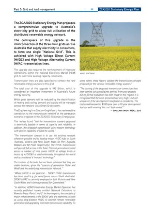 Part 5: Grid and load management                                        |     88      ZCa2020 Stationary Energy Plan




the ZCa2020 Stationary Energy Plan proposes
a comprehensive upgrade to australia’s
electricity grid to allow full utilisation of the
distributed renewable energy network.
the centrepiece of this upgrade is the
interconnection of the three main grids across
australia that supply electricity to consumers,
to form one single “national grid”. this is
achieved with high voltage direct Current
(hvdC) and high voltage alternating Current
(hvaC) transmission lines.
The upgrade also requires the reinforcement of interstate
connections within the National Electricity Market (NEM)           IMAGE: SPACEMAN1
grid, to overcome existing capacity constraints.
Transmission lines are also specified to connect the new           some extent, these reports validate the transmission concepts
renewable energy sources to this grid.                             proposed for the various renewable energy sources.”
The total cost of this upgrade is $92 Billion, which is            “The costing of the proposed transmission connections has
considered an important investment in Australia’s future           been carried out using figures derived from past projects
energy security.                                                   but no formal evaluation has been made in this regard. It is
                                                                   recognised that the costs presented are very high—but not
Whilst peak demand will be reduced by the electrification
                                                                   unrealistic if the development timeframe is considered. The
of heating and cooling, demand and supply will be managed
                                                                   costs could amount to $10B/year over a 10 year development
across the network via a Smart Grid system.
                                                                   horizon with much of the cost ‘back-ended’.”
The Engineering firm Sinclair Knight Mertz has reviewed the                                      — SinClair Knight mErZ, 2010
connection to the transmission network of the generation
scenario proposed in the ZCA2020 Stationary Energy plan.
The review found “that the transmission scenario proposed
is technically feasible in terms of capacity and reliability. In
addition, the proposed transmission uses mature technology
with proven capability around the world.”
“The transmission concept is to use the existing network
wherever possible and to develop major HVDC hubs in South
Australia, Victoria and New South Wales (at Port Augusta,
Mildura and Mt Piper respectively). The HVDC transmission
will provide full access to the Solar Thermal generation located
across a number of time zones. HVDC at voltage levels in
excess of +/-500kV is used extensively throughout the world
and is considered a ‘mature’ technology.”
The location of the hubs has not been optimised but they are
viable locations, given the “sources of generation (Solar and
Wind) and the underlying transmission network. “
“Where HVDC is not practical ... 500kV HVAC transmission
has been used (e.g. for wind farms across South Australia).
500kV HVAC is currently employed in both Victoria and New
South Wales and is being proposed for Queensland.”
“In addition, AEMO (Australian Energy Market Operator) has
recently published reports entitled ‘Network Extensions to
Remote Areas: Parts 1 and 2’. In these reports, the concepts of
major enhancements to the 500kV grid are examined, as well
as using long-distance HVDC to connect remote renewable
generation and upgrading interstate transmission capability. To
 