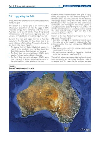 Part 5: Grid and load management                                     |     89      ZCa2020 Stationary Energy Plan




                                                                In addition, there are some separate small grids to supply
5.1     upgrading the grid                                      darwin, Alice Springs and some intensive mining areas in
                                                                Western Australia and west Queensland. The Plan does not,
The ZCA2020 Plan calls for a nationally connected electricity   at this stage, propose linking these into the National Grid.
distribution grid.                                              Nonetheless we have included in the total system costs
                                                                estimates for solar thermal plants and biomass systems to
The creation of a national grid is an essential public
                                                                supply these isolated grids and “off grid” areas, but have not
infrastructure project that will make the supply of 100%
                                                                done the detailed modelling of where they would be located.
renewable energy more economical and help ensure
                                                                This will be dealt with in a future report. More detail on the
Australia’s energy security into the future. The proposed
                                                                costings can be found in Part 7.
interconnections and transmission upgrades allow full
utilisation of the distributed renewable energy resources.      Creation of the new National Grid requires four main
                                                                upgrades to the existing grid:
Currently three main grids supply electricity to Australian
                                                                1. Extend the existing grids to enable transmission of power
consumers1. The Plan calls for these three grids to be
                                                                   from solar and wind energy plants proposed in the Plan.
combined into one National Grid. The existing three grids
                                                                2. Interconnect the three main existing grids—NEM, SWIS
are shown in the map in Figure 5.1.
                                                                   and NWIS.
• The National Electricity Market (NEM), which supplies the
                                                                3. Upgrade connections within the existing grids to provide
   majority of the population, covering Queensland, New
                                                                   resilience and reinforcement
   South Wales, Victoria, South Australia and Tasmania.
                                                                4. Introduce more centralised grid management including
• The South West Interconnected System (SWIS), which
                                                                   active load management via a Smart Grid.
   supplies Perth and southern Western Australia.
• The North West interconnected system (NWIS), which            The new high-voltage transmission links have been designed
   covers the north of Western Australia and accounts for       to connect into the key high-voltage distribution nodes of
   the added load from mining activities in that area.          the existing grid. This means that the proposed upgrades


figurE 5.1
australia’s existing electricity grid
 