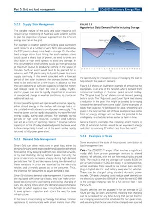 Part 5: Grid and load management                                     |      95      ZCa2020 Stationary Energy Plan




5.2.2 Supply Side management                                     figurE 5.5
                                                                 hypothetical daily demand Profile including Storage
The variable nature of the wind and solar resource will
require active monitoring of Australia-wide weather events
to plan the proportion of power supplied from the different
energy sources in the grid.
For example a weather pattern providing good consistent
wind resource at a number of wind farm sites would allow
the CST plants to keep more heat in storage. on the other
hand a large storm front hitting the south eastern states
could cause a sharp loss of power, as wind turbines are
shut down at high wind speeds to avoid any damage. In
this circumstance wind turbines would go from producing
at maximum output to producing nothing in the space of
minutes. Such an event would need to be planned for in
advance, with CST plants ready to dispatch power to ensure
supply continuity. If this event coincided with a forecast
                                                                 the opportunity for innovative ways of managing the load to
period of low solar incidence, the biomass boilers would
                                                                 help smooth the peaks in demand.
need to be switched on a few hours in advance so that
they are operating at sufficient capacity to heat the molten     Figure 5.5 shows an illustrative example of smoothing the
salt storage tanks to meet the loss in supply. hydro-            load peaks, in an area of the network where demand from
electric power can also be rapidly dispatched in situations      commercial buildings in Summer peaks around midday.
of unexpected change in weather conditions, to provide an        The “original Load Curve” shows normal demand peaking
additional back-up.                                              before lunch. The “Adjusted Load Curve” (pink line) shows
                                                                 a reduction in the peak, that might be created by bringing
In most cases the system will operate with a reserve capacity,
                                                                 forward the demand from some loads9. Some examples of
either stored energy in the molten salt storage tanks, or
                                                                 loads that could be re-scheduled for peak smoothing are
via curtailed wind turbines to avoid power oversupply. This
                                                                 given in the next section. All of these examples have some
reserve power can be rapidly deployed to increase the total
                                                                 form of energy storage, and so have the potential to be
energy supply, during peak periods. For example, during
                                                                 intelligently re-scheduled either earlier or later in time.
periods of high wind resource, curtailed wind turbines
can act as a form of ‘spinning reserve’ 8 (reserve turbine       General Electric estimates that installing smart meters in
capacity in terms of today’s baseload plants), because wind      25% of American homes would be an equivalent energy
turbines temporarily turned out of the wind can be rapidly       reduction to removing 1.7 million cars from the roads10.
returned to full power generation.
                                                                 5.2.4 Examples of Scale
5.2.3 demand Side management
                                                                 Some examples of the scale of the proposed contribution to
Smart Grid can allow reductions in peak load, either by          load management are:
bringing forward some expected demand, based on advanced
                                                                 Cars—The ZCA2020 Transport Plan involves a significant
forecasting, or by delaying load from non-essential services,
                                                                 modal shift from private passenger vehicles to shared
or by load shedding, during demand peaks. Currently the
                                                                 electric rail vehicles, with the car fleet reducing by around
price of electricity increases sharply during high demand
                                                                 50%. The result is that the average car travels 8,000 km
periods (see Part 2) and decreases during low demand but
                                                                 per annum instead of 15,000 km today. It is estimated that,
these variations in price are absorbed by the electricity
                                                                 across Australia, there would be six million pure electric,
retailer, and ultimately passed on to the consumer. Thus,
                                                                 plug-in hybrid electric, and battery swap electric vehicles.
the incentive for consumers to adjust demand is lost.
                                                                 These can be charged using standard domestic power
Smart Grid allows demand-side management. If consumers           sockets. off-peak charging could reduce peak demand on
are equipped with smart grid tools, they can make price-         the electricity system by 650 MW or more (where 650 MW
based decisions not to use heating and cooling, charging of      is the average charging rate for a full vehicle fleet - see
cars, etc. during times when the demand would otherwise          Part 2.2.4).
be high, or when supply is low. This provides an incentive
                                                                 Usually vehicles are left plugged in for an average of 22
to ease system congestion and reduce the need for new
                                                                 hours per day (at work and home), meaning that charging
infrastructure.
                                                                 can be scheduled for any time during that period. Electric
In the future, incorporating technology that allows common       car charging would only be scheduled for non-peak times,
appliances to communicate with smart meters may offer            and assuming that the cars are trickle-charged over a period
 