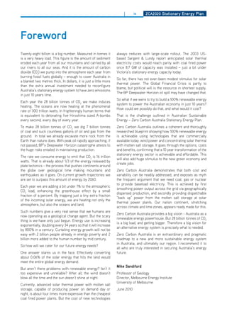 |       ix     ZCa2020 Stationary Energy Plan




foreword
Twenty-eight billion is a big number. Measured in tonnes it        always reduces with large-scale rollout. The 2003 US-
is a very heavy load. This figure is the amount of sediment        based Sargent & Lundy report anticipated solar thermal
eroded each year from all our mountains and carried by all         electricity costs would reach parity with coal fired power
our rivers to all our seas. And it is the amount of carbon         once 8.7 GW of capacity was installed – just a bit under
dioxide (Co2) we pump into the atmosphere each year from           Victoria’s stationary energy capacity today.
burning fossil fuels globally – enough to cover Australia in
                                                                   So far, there has not even been modest stimulus for solar
a blanket two metres thick. In dollars, it is just a little more
                                                                   thermal power. The Global Financial Crisis is partly to
than the extra annual investment needed to reconfigure
                                                                   blame, but political will is the resource in shortest supply.
Australia’s stationary energy system to have zero emissions
                                                                   The BP deepwater horizon oil spill may have changed that.
in just 10 years time.
                                                                   So what if we were to try to build a 100% renewable energy
Each year the 28 billion tonnes of Co2 we make induces
                                                                   system to power the Australian economy in just 10 years?
heating. The oceans are now heating at the phenomenal
                                                                   how could we possibly do that, and what would it cost?
rate of 300 trillion watts. In frighteningly human terms that
is equivalent to detonating five hiroshima sized A-bombs           That is the challenge outlined in Australian Sustainable
every second, every day of every year.                             Energy – Zero Carbon Australia Stationary Energy Plan.
To make 28 billion tonnes of Co2 we dig 7 billion tonnes           Zero Carbon Australia outlines a coherent and thoroughly
of coal and suck countless gallons of oil and gas from the         researched blueprint showing how 100% renewable energy
ground. In total we already excavate more rock from the            is achievable using technologies that are commercially
Earth than nature does. With peak oil rapidly approaching, if      available today: wind power and concentrating solar thermal
not passed, BP’s deepwater horizon catastrophe attests to          with molten salt storage. It goes through the options, costs
the huge risks entailed in maintaining production.                 and benefits, confirming that a 10 year transformation of the
                                                                   stationary energy sector is achievable and affordable. This
The rate we consume energy to emit that Co2 is 16 trillion
                                                                   will also add huge stimulus to the new green economy and
watts. That is already about 1/3 of the energy released by
                                                                   create jobs.
plate tectonics - the process that pushes continents around
the globe over geological time making mountains and                Zero Carbon Australia demonstrates that both cost and
earthquakes as it goes. on current growth trajectories we          variability can be readily addressed, and exposes as myth
are set to surpass this amount of energy by 2060.                  the frequent argument that we need coal, gas or nuclear
                                                                   to provide baseload electricity. This is achieved by first
Each year we are adding a bit under 1% to the atmospheric
                                                                   smoothing power output across the grid via geographically
Co2 load, enhancing the greenhouse effect by a small
                                                                   dispersed production, and secondly providing dispatchable
fraction of a percent. By trapping just a tiny extra fraction
                                                                   “back up” power from the molten salt storage at solar
of the incoming solar energy, we are heating not only the
                                                                   thermal power plants. our nation continent, stretching
atmosphere, but also the oceans and land.
                                                                   across climate and time zones, appears ready made for this.
Such numbers give a very real sense that we humans are
                                                                   Zero Carbon Australia provides a big vision - Australia as a
now operating as a geological change agent. But the scary
                                                                   renewable energy powerhouse. But 28 billion tonnes of Co2
thing is we have only just begun. Energy use is increasing
                                                                   is a big load, and getting bigger. Therefore a big vision for
exponentially, doubling every 34 years so that it will increase
                                                                   an alternative energy system is precisely what is needed.
by 800% in a century. Curtailing energy growth will not be
easy with 2 billion people already in energy poverty and 2         Zero Carbon Australia is an extraordinary and pragmatic
billion more added to the human number by mid century.             roadmap to a new and more sustainable energy system
                                                                   in Australia, and ultimately our region. I recommend it to
So how will we cater for our future energy needs?
                                                                   all who are truly interested in securing Australia’s energy
one answer stares us in the face. Effectively converting           future.
about 0.06% of the solar energy that hits the land would
meet the entire global energy demand.
                                                                   mike Sandiford
But aren’t there problems with renewable energy? Isn’t it
too expensive and unreliable? After all, the wind doesn’t          Professor of Geology
blow all the time and the sun doesn’t shine at night.              director, Melbourne Energy Institute
                                                                   University of Melbourne
Currently, advanced solar thermal power with molten salt
storage, capable of producing power on demand day or               June 2010
night, is about four times more expensive than the cheapest
coal fired power plants. But the cost of new technologies
 