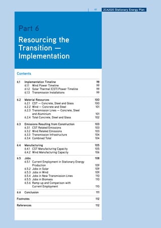 |   97     ZCa2020 Stationary Energy Plan




 Part 6
 resourcing the
 transition —
 implementation

Contents

6.1   implementation timeline                              98
      6.1.1 Wind Power Timeline                            99
      6.1.2 Solar Thermal (CST) Power Timeline             99
      6.1.3 Transmission Installations                     99

6.2   material resources                                  100
      6.2.1 CST — Concrete, Steel and Glass               100
      6.2.2 Wind — Concrete and Steel                      101
      6.2.3 Transmission Lines — Concrete, Steel
            and Aluminium                                 101
      6.2.4 Total Concrete, Steel and Glass               102

6.3   Emissions resulting from Construction               103
      6.3.1 CST Related Emissions                         103
      6.3.2 Wind Related Emissions                        103
      6.3.3 Transmission Infrastructure                   104
      6.3.4 Combined Total                                104

6.4   manufacturing                                       105
      6.4.1 CST Manufacturing Capacity                    105
      6.4.2 Wind Manufacturing Capacity                   106

6.5   Jobs                                                108
      6.5.1 Current Employment in Stationary Energy
            Production                                    109
      6.5.2 Jobs in Solar                                 109
      6.5.3 Jobs in Wind                                  109
      6.5.4 Jobs in New Transmission Lines                110
      6.5.5 Jobs in Biomass                               110
      6.5.6 Ramp-up and Comparison with
            Current Employment                            110

6.6   Conclusion                                           111

footnotes                                                 112

references                                                112
 