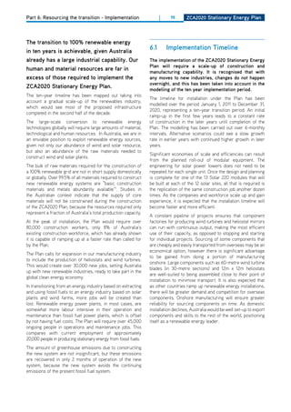Part 6: Resourcing the transition - Implementation                      |    98       ZCa2020 Stationary Energy Plan




the transition to 100% renewable energy
in ten years is achievable, given australia
                                                                  6.1       implementation timeline
already has a large industrial capability. our                    the implementation of the ZCa2020 Stationary Energy
                                                                  Plan will require a scale-up of construction and
human and material resources are far in                           manufacturing capability. it is recognised that with
excess of those required to implement the                         any moves to new industries, changes do not happen
                                                                  overnight, and this has been taken into account in the
ZCa2020 Stationary Energy Plan.                                   modelling of the ten year implementation period.
The ten-year timeline has been mapped out taking into
                                                                  The timeline for installation under the Plan has been
account a gradual scale-up of the renewables industry,
                                                                  modelled over the period January 1, 2011 to december 31,
which would see most of the proposed infrastructure
                                                                  2020, representing a ten-year transition period. An initial
completed in the second half of the decade.
                                                                  ramp-up in the first few years leads to a constant rate
The large-scale conversion to renewable energy                    of construction in the later years until completion of the
technologies globally will require large amounts of material,     Plan. The modelling has been carried out over 6-monthly
technological and human resources. In Australia, we are in        intervals. Alternative scenarios could see a slow growth
an enviable position to exploit renewable energy sources,         rate in earlier years with continued higher growth in later
given not only our abundance of wind and solar resource,          years.
but also an abundance of the raw materials needed to
                                                                  Significant economies of scale and efficiencies can result
construct wind and solar plants.
                                                                  from the planned roll-out of modular equipment. The
The bulk of raw materials required for the construction of        engineering for solar power towers does not need to be
a 100% renewable grid are not in short supply domestically        repeated for each single unit. once the design and planning
or globally. over 99.5% of all materials required to construct    is complete for one of the 13 Solar 220 modules that will
new renewable energy systems are “basic construction              be built at each of the 12 solar sites, all that is required is
materials and metals abundantly available”1. Studies in           the replication of the same construction job another dozen
the Australian context indicate that the supply of core           times. As the companies and workforce scale up and gain
materials will not be constrained during the construction         experience, it is expected that the installation timeline will
of the ZCA2020 Plan, because the resources required only          become faster and more efficient.
represent a fraction of Australia’s total production capacity.
                                                                  A constant pipeline of projects ensures that component
At the peak of installation, the Plan would require over          factories for producing wind turbines and heliostat mirrors
80,000 construction workers, only 8% of Australia’s               can run with continuous output, making the most efficient
existing construction workforce, which has already shown          use of their capacity, as opposed to stopping and starting
it is capable of ramping up at a faster rate than called for      for individual projects. Sourcing of some components that
by the Plan.                                                      are cheaply and easily transported from overseas may be an
                                                                  economical option, however there is significant advantage
The Plan calls for expansion in our manufacturing industry
                                                                  to be gained from doing a portion of manufacturing
to include the production of heliostats and wind turbines.
                                                                  onshore. Large components such as 60-metre wind turbine
This would create over 30,000 new jobs, setting Australia
                                                                  blades (in 30-metre sections) and 12m x 12m heliostats
up with new renewable industries, ready to take part in the
                                                                  are well-suited to being assembled close to their point of
global clean energy economy.
                                                                  installation to minimise transport. It is also expected that
In transitioning from an energy industry based on extracting      as other countries ramp up renewable energy installations,
and using fossil fuels to an energy industry based on solar       there will be greater demand and competition for overseas
plants and wind farms, more jobs will be created than             components. onshore manufacturing will ensure greater
lost. Renewable energy power plants, in most cases, are           reliability for sourcing components on time. As domestic
somewhat more labour intensive in their operation and             installation declines, Australia would be well set-up to export
maintenance than fossil fuel power plants, which is offset        components and skills to the rest of the world, positioning
by not having fuel costs. The Plan will require over 45,000       itself as a renewable energy leader.
ongoing people in operations and maintenance jobs. This
compares with current employment of approximately
20,000 people in producing stationary energy from fossil fuels.
The amount of greenhouse emissions due to constructing
the new system are not insignificant, but these emissions
are recovered in only 2 months of operation of the new
system, because the new system avoids the continuing
emissions of the present fossil fuel system.
 