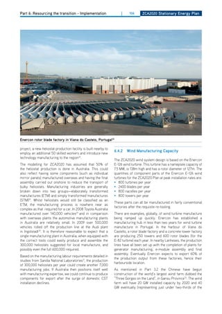 Part 6: Resourcing the transition - Implementation                    |     106      ZCa2020 Stationary Energy Plan




Enercon rotor blade factory in viana do Castelo, Portugal32

project, a new heliostat production facility is built nearby to
                                                                  6.4.2   wind manufacturing Capacity
employ an additional 50 skilled workers and introduce new
technology manufacturing to the region24.
                                                                  The ZCA2020 wind system design is based on the Enercon
The modelling for ZCA2020 has assumed that 50% of                 E-126 wind turbine. This turbine has a nameplate capacity of
the heliostat production is done in Australia. This could         7.5 MW, is 138m high and has a rotor diameter of 127m. The
also reflect having some components (such as individual           quantities of component parts of the Enercon E-126 wind
mirror panels) manufactured overseas and having the final         turbines for the ZCA2020 Plan at peak installation rates are:
assembly carried out onshore to reduce the transport of           • 800 turbines per year
bulky heliostats. Manufacturing industries are generally          • 2400 blades per year
broken down into two groups—elaborately transformed               • 800 nacelles per year
manufactures (ETM) and simply transformed manufactures            • 800 towers per year
(STM)25. Whilst heliostats would still be classified as an
                                                                  These parts can all be manufactured in fairly conventional
ETM, the manufacturing process is nowhere near as
                                                                  factories after the requisite re-tooling.
complex as that required for a car. In 2008 Toyota Australia
manufactured over 140,000 vehicles29 and in comparison            There are examples, globally, of wind turbine manufacture
with overseas plants the automotive manufacturing plants          being ramped up quickly. Enercon has established a
in Australia are relatively small. In 2009 over 500,000           manufacturing hub in less than two years for wind turbine
vehicles rolled off the production line at the Audi plant         manufacture in Portugal. In the harbour of Viana do
in Ingolstadt30. It is therefore reasonable to expect that a      Castello, a rotor blade factory and a concrete tower factory
single manufacturing plant in Australia, when equipped with       are producing 250 towers and 600 rotor blades (for the
the correct tools could easily produce and assemble the           E-82 turbine) each year. In nearby Lanheses, the production
300,000 heliostats suggested for local manufacture, and           lines have all been set up with the completion of plants for
possibly even the full 600,000 required.                          generator manufacturing, e-module assembly and final
                                                                  assembly. Eventually Enercon expects to export 60% of
Based on the manufacturing labour requirements detailed in
                                                                  the production output from these factories, hence their
studies from Sandia National Laboratories31, the production
                                                                  harbourside location.
of 300,000 heliostats per year could create another 7,000
manufacturing jobs. If Australia then positions itself well       As mentioned in Part 3.2 the Chinese have begun
with manufacturing expertise, we could continue to produce        construction of the world’s largest wind farm dubbed the
components for export after the surge of domestic CST             “Three Gorges on the Land”, in Gansu Province33. The wind
installation declines.                                            farm will have 20 GW installed capacity by 2020 and 40
                                                                  GW eventually (representing just under two-thirds of the
 