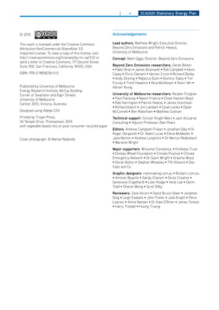 |      x      ZCa2020 Stationary Energy Plan




© 2010                                                      acknowledgements

This work is licensed under the Creative Commons            lead authors: Matthew Wright, Executive director,
Attribution-NonCommercial-ShareAlike 3.0                    Beyond Zero Emissions and Patrick hearps,
Unported License. To view a copy of this license, visit     University of Melbourne
http:/ creativecommons.org/licenses/by-nc-sa/3.0/ or        Concept: Mark ogge, director, Beyond Zero Emissions
send a letter to Creative Commons, 171 Second Street,
Suite 300, San Francisco, California, 94105, USA.           beyond Zero Emissions researchers: derek Bolton
                                                            • Pablo Brait • James Bramwell • Rob Campbell • Kevin
ISBN: 978-0-9808258-0-0                                     Casey • Chris Clement • Vernon Crock • Richard Denby
                                                            • Andy Dinning • Rebecca Dunn • Dominic Eales • Tim
                                                            Forcey • Trent Hawkins • Nina Muhleisen • Kevin Yeh •
Published by University of Melbourne                        Adrian Young
Energy Research Institute, McCoy Building
Corner of Swanston and Elgin Streets                        university of melbourne researchers: Reuben Finighan
University of Melbourne                                     • Paul Fleckney • Naomi Francis • Chloe Hanson-Boyd
Carlton 3053, Victoria, Australia                           • Rob Harrington • Patrick Hearps • James Hutchison
                                                            • Richard Keech • Jim Lambert • Eytan Lenko • Dylan
designed using Adobe CS4                                    McConnell • Ben Robotham • Matthew Sullivan
Printed by Trojan Press,                                    technical support: Sinclair Knight Merz • Jack Actuarial
34 Temple drive, Thomastown 3074                            Consulting • Adjunct Professor Alan Pears
with vegetable based inks on post consumer recycled paper
                                                            Editors: Andrew Campbell-Fraser • Jonathan Daly • Dr
                                                            Roger Dargaville • Dr Adam Lucas • Elena McMaster •
Cover photograph: © Markel Redondo                          Jane Morton • Andrew Longmire • Dr Merryn Redenbach
                                                            • Warwick Wright
                                                            major supporters: Winsome Constance, • Kindness Trust
                                                            • Donkey Wheel Foundation • Climate Positive • Climate
                                                            Emergency Network • Dr Gavin Wright • Graeme Wood
                                                            • Derek Bolton • Stephen Whateley • T10 Alliance • Dan
                                                            Cass and Co.
                                                            graphic designers: markmaking.com.au • Bindarri.com.au
                                                            • Ammon Beyerle • Sandy Chansiri • Dvize Creative •
                                                            Genevieve Engelhardt • Luke Hodge • Heidi Lee • Glenn
                                                            Todd • Sharon Wong • Scott Bilby
                                                            reviewers: Zane Alcorn • David Bruce-Steer • Jonathan
                                                            Doig • Leigh Ewbank • John Fisher • Julie Knight • Petra
                                                            Liverani • Annie Neilsen • Dr Kate O’Brien • James Tonson
                                                            • Harry Troedel • Huong Truong
 