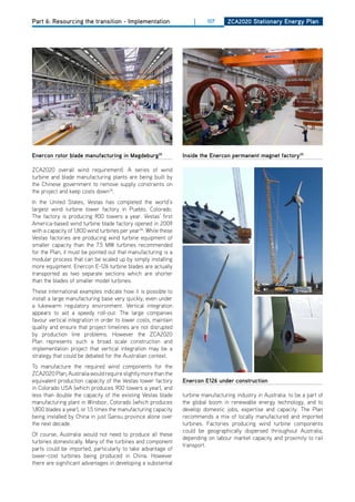 Part 6: Resourcing the transition - Implementation                   |     107      ZCa2020 Stationary Energy Plan




Enercon rotor blade manufacturing in magdeburg35                 inside the Enercon permanent magnet factory35

ZCA2020 overall wind requirement). A series of wind
turbine and blade manufacturing plants are being built by
the Chinese government to remove supply constraints on
the project and keep costs down34.
In the United States, Vestas has completed the world’s
largest wind turbine tower factory in Pueblo, Colorado.
The factory is producing 900 towers a year. Vestas’ first
America-based wind turbine blade factory opened in 2009
with a capacity of 1,800 wind turbines per year36. While these
Vestas factories are producing wind turbine equipment of
smaller capacity than the 7.5 MW turbines recommended
for the Plan, it must be pointed out that manufacturing is a
modular process that can be scaled up by simply installing
more equipment. Enercon E-126 turbine blades are actually
transported as two separate sections which are shorter
than the blades of smaller model turbines.
These international examples indicate how it is possible to
install a large manufacturing base very quickly, even under
a lukewarm regulatory environment. Vertical integration
appears to aid a speedy roll-out. The large companies
favour vertical integration in order to lower costs, maintain
quality and ensure that project timelines are not disrupted
by production line problems. however the ZCA2020
Plan represents such a broad scale construction and
implementation project that vertical integration may be a
strategy that could be debated for the Australian context.
To manufacture the required wind components for the
ZCA2020 Plan, Australia would require slightly more than the
equivalent production capacity of the Vestas tower factory       Enercon E126 under construction
in Colorado USA (which produces 900 towers a year), and
less than double the capacity of the existing Vestas blade       turbine manufacturing industry in Australia: to be a part of
manufacturing plant in Windsor, Colorado (which produces         the global boom in renewable energy technology, and to
1,800 blades a year), or 1.5 times the manufacturing capacity    develop domestic jobs, expertise and capacity. The Plan
being installed by China in just Gansu province alone over       recommends a mix of locally manufactured and imported
the next decade.                                                 turbines. Factories producing wind turbine components
                                                                 could be geographically dispersed throughout Australia,
of course, Australia would not need to produce all these
                                                                 depending on labour market capacity and proximity to rail
turbines domestically. Many of the turbines and component
                                                                 transport.
parts could be imported, particularly to take advantage of
lower-cost turbines being produced in China. however
there are significant advantages in developing a substantial
 