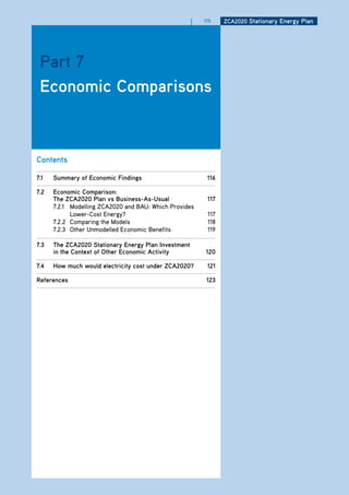 |   115    ZCa2020 Stationary Energy Plan




 Part 7
 Economic Comparisons



Contents

7.1   Summary of Economic findings                         116

7.2   Economic Comparison:
      the ZCa2020 Plan vs business-as-usual                117
      7.2.1 Modelling ZCA2020 and BAU: Which Provides
            Lower-Cost Energy?                             117
      7.2.2 Comparing the Models                           118
      7.2.3 Other Unmodelled Economic Benefits             119

7.3   the ZCa2020 Stationary Energy Plan investment
      in the Context of other Economic activity           120

7.4   how much would electricity cost under ZCa2020?       121

references                                                 123
 
