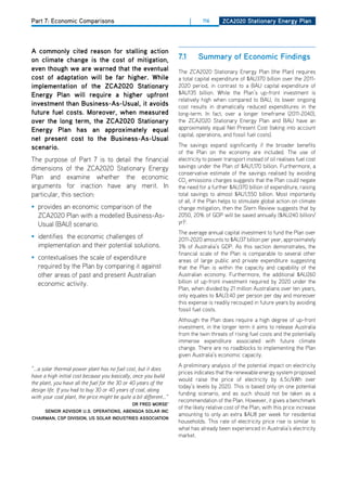 Part 7: Economic Comparisons                                               |    116      ZCa2020 Stationary Energy Plan




a commonly cited reason for stalling action
on climate change is the cost of mitigation,                         7.1       Summary of Economic findings
even though we are warned that the eventual                          The ZCA2020 Stationary Energy Plan (the Plan) requires
cost of adaptation will be far higher. while                         a total capital expenditure of $AU370 billion over the 2011-
implementation of the ZCa2020 Stationary                             2020 period, in contrast to a BAU capital expenditure of
Energy Plan will require a higher upfront                            $AU135 billion. While the Plan’s up-front investment is
                                                                     relatively high when compared to BAU, its lower ongoing
investment than business-as-usual, it avoids                         cost results in dramatically reduced expenditures in the
future fuel costs. moreover, when measured                           long-term. In fact, over a longer timeframe (2011-2040),
over the long term, the ZCa2020 Stationary                           the ZCA2020 Stationary Energy Plan and BAU have an
Energy Plan has an approximately equal                               approximately equal Net Present Cost (taking into account
                                                                     capital, operations, and fossil fuel costs).
net present cost to the business-as-usual
scenario.                                                            The savings expand significantly if the broader benefits
                                                                     of the Plan on the economy are included. The use of
The purpose of Part 7 is to detail the financial                     electricity to power transport instead of oil realises fuel cost
dimensions of the ZCA2020 Stationary Energy                          savings under the Plan of $AU1,170 billion. Furthermore, a
                                                                     conservative estimate of the savings realised by avoiding
Plan and examine whether the economic                                Co2 emissions charges suggests that the Plan could negate
arguments for inaction have any merit. In                            the need for a further $AU370 billion of expenditure, raising
particular, this section:                                            total savings to almost $AU1,550 billion. Most importantly
                                                                     of all, if the Plan helps to stimulate global action on climate
• provides an economic comparison of the                             change mitigation, then the Stern Review suggests that by
  ZCA2020 Plan with a modelled Business-As-                          2050, 20% of GdP will be saved annually ($AU240 billion/
  Usual (BAU) scenario.                                              yr)2.
                                                                     The average annual capital investment to fund the Plan over
• identifies the economic challenges of                              2011-2020 amounts to $AU37 billion per year, approximately
  implementation and their potential solutions.                      3% of Australia’s GdP. As this section demonstrates, the
                                                                     financial scale of the Plan is comparable to several other
• contextualises the scale of expenditure                            areas of large public and private expenditure suggesting
  required by the Plan by comparing it against                       that the Plan is within the capacity and capability of the
  other areas of past and present Australian                         Australian economy. Furthermore, the additional $AU260
  economic activity.                                                 billion of up-front investment required by 2020 under the
                                                                     Plan, when divided by 21 million Australians over ten years,
                                                                     only equates to $AU3.40 per person per day and moreover
                                                                     this expense is readily recouped in future years by avoiding
                                                                     fossil fuel costs.
                                                                     Although the Plan does require a high degree of up-front
                                                                     investment, in the longer term it aims to release Australia
                                                                     from the twin threats of rising fuel costs and the potentially
                                                                     immense expenditure associated with future climate
                                                                     change. There are no roadblocks to implementing the Plan
                                                                     given Australia’s economic capacity.
                                                                     A preliminary analysis of the potential impact on electricity
“...a solar thermal power plant has no fuel cost, but it does
                                                                     prices indicates that the renewable energy system proposed
have a high initial cost because you basically, once you build
                                                                     would raise the price of electricity by 6.5c/kWh over
the plant, you have all the fuel for the 30 or 40 years of the
                                                                     today’s levels by 2020. This is based only on one potential
design life. If you had to buy 30 or 40 years of coal, along
                                                                     funding scenario, and as such should not be taken as a
with your coal plant, the price might be quite a bit different...”
                                                                     recommendation of the Plan. however, it gives a benchmark
                                         dr frEd morSE1
                                                                     of the likely relative cost of the Plan, with this price increase
     SEnior adviSor u.S. oPErationS, abEngoa Solar inC
                                                                     amounting to only an extra $AU8 per week for residential
Chairman, CSP diviSion, uS Solar induStriES aSSoCiation
                                                                     households. This rate of electricity price rise is similar to
                                                                     what has already been experienced in Australia’s electricity
                                                                     market.
 