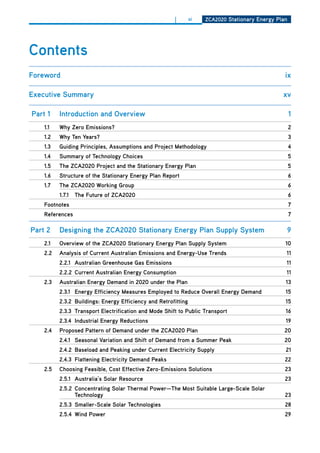 |        xi   ZCa2020 Stationary Energy Plan




Contents
foreword                                                                                          ix

Executive Summary                                                                                xv

Part 1    introduction and overview                                                                   1
    1.1   why Zero Emissions?                                                                         2
    1.2   why ten years?                                                                              3
    1.3   guiding Principles, assumptions and Project methodology                                     4
    1.4   Summary of technology Choices                                                               5
    1.5   the ZCa2020 Project and the Stationary Energy Plan                                          5
    1.6   Structure of the Stationary Energy Plan report                                              6
    1.7   the ZCa2020 working group                                                                   6
          1.7.1   the future of ZCa2020                                                               6
    footnotes                                                                                         7
    references                                                                                        7

Part 2    designing the ZCa2020 Stationary Energy Plan Supply System                              9
    2.1   overview of the ZCa2020 Stationary Energy Plan Supply System                            10
    2.2   analysis of Current australian Emissions and Energy-use trends                          11
          2.2.1 australian greenhouse gas Emissions                                               11
          2.2.2 Current australian Energy Consumption                                             11
    2.3   australian Energy demand in 2020 under the Plan                                         13
          2.3.1 Energy Efficiency measures Employed to reduce overall Energy demand               15
          2.3.2 buildings: Energy Efficiency and retrofitting                                     15
          2.3.3 transport Electrification and mode Shift to Public transport                      16
          2.3.4 industrial Energy reductions                                                      19
    2.4   Proposed Pattern of demand under the ZCa2020 Plan                                       20
          2.4.1 Seasonal variation and Shift of demand from a Summer Peak                         20
          2.4.2 baseload and Peaking under Current Electricity Supply                             21
          2.4.3 flattening Electricity demand Peaks                                               22
    2.5   Choosing feasible, Cost Effective Zero-Emissions Solutions                              23
          2.5.1 australia’s Solar resource                                                        23
          2.5.2 Concentrating Solar thermal Power—the most Suitable large-Scale Solar
                technology                                                                        23
          2.5.3 Smaller-Scale Solar technologies                                                  28
          2.5.4 wind Power                                                                        29
 