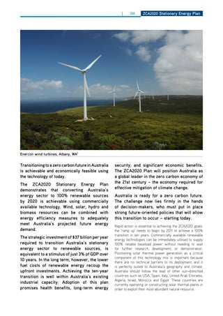 |     126     ZCa2020 Stationary Energy Plan




Enercon wind turbines, albany, wa1


transitioning to a zero carbon future in australia   security, and significant economic benefits.
is achievable and economically feasible using        the ZCa2020 Plan will position australia as
the technology of today.                             a global leader in the zero carbon economy of
                                                     the 21st century – the economy required for
the ZCa2020 Stationary Energy Plan
                                                     effective mitigation of climate change.
demonstrates that converting australia’s
energy sector to 100% renewable sources              australia is ready for a zero carbon future.
by 2020 is achievable using commercially             the challenge now lies firmly in the hands
available technology. wind, solar, hydro and         of decision-makers, who must put in place
biomass resources can be combined with               strong future-oriented policies that will allow
energy efficiency measures to adequately             this transition to occur – starting today.
meet australia’s projected future energy             Rapid action is essential to achieving the ZCA2020 goals:
demand.                                              the ‘ramp up’ needs to begin by 2011 to achieve a 100%
                                                     transition in ten years. Commercially available renewable
the strategic investment of $37 billion per year     energy technologies can be immediately utilised to supply
required to transition australia’s stationary        100% reliable baseload power without needing to wait
energy sector to renewable sources, is               for further research, development, or demonstration.
equivalent to a stimulus of just 3% of gdP over      Positioning solar thermal power generation as a critical
                                                     component of this technology mix is important because
10 years. in the long term, however, the lower       there are no technical barriers to its deployment, and it
fuel costs of renewable energy recoup the            is perfectly suited to Australia’s geography and climate.
upfront investments. achieving the ten-year          Australia should follow the lead of other sun-drenched
transition is well within australia’s existing       countries such as USA, Spain, Italy, United Arab Emirates,
                                                     Algeria, Israel, Morocco and Egypt. These countries are
industrial capacity. adoption of this plan           currently operating or constructing solar thermal plants in
promises health benefits, long-term energy           order to exploit their most abundant natural resource.
 