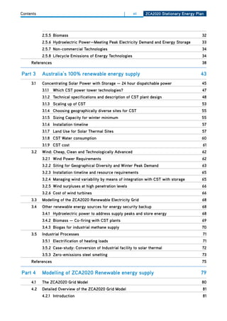 Contents                                                 |    xii    ZCa2020 Stationary Energy Plan




           2.5.5 biomass                                                                          32
           2.5.6 hydroelectric Power—meeting Peak Electricity demand and Energy Storage           33
           2.5.7 non-commercial technologies                                                      34
           2.5.8 lifecycle Emissions of Energy technologies                                       34
     references                                                                                   38

Part 3     australia’s 100% renewable energy supply                                              43
     3.1   Concentrating Solar Power with Storage — 24 hour dispatchable power                    45
           3.1.1   which CSt power tower technologies?                                            47
           3.1.2 technical specifications and description of CSt plant design                     48
           3.1.3 Scaling up of CSt                                                                53
           3.1.4 Choosing geographically diverse sites for CSt                                    55
           3.1.5 Sizing Capacity for winter minimum                                               55
           3.1.6 installation timeline                                                            57
           3.1.7 land use for Solar thermal Sites                                                 57
           3.1.8 CSt water consumption                                                            60
           3.1.9 CSt cost                                                                         61
     3.2   wind: Cheap, Clean and technologically advanced                                        62
           3.2.1 wind Power requirements                                                          62
           3.2.2 Siting for geographical diversity and winter Peak demand                         63
           3.2.3 installation timeline and resource requirements                                  65
           3.2.4 managing wind variability by means of integration with CSt with storage          65
           3.2.5 wind surpluses at high penetration levels                                        66
           3.2.6 Cost of wind turbines                                                            66
     3.3   modelling of the ZCa2020 renewable Electricity grid                                    68
     3.4   other renewable energy sources for energy security backup                              68
           3.4.1 hydroelectric power to address supply peaks and store energy                     68
           3.4.2 biomass — Co-firing with CSt plants                                              69
           3.4.3 biogas for industrial methane supply                                             70
     3.5   industrial Processes                                                                   71
           3.5.1 Electrification of heating loads                                                 71
           3.5.2 Case-study: Conversion of industrial facility to solar thermal                   72
           3.5.3 Zero-emissions steel smelting                                                    73
     references                                                                                   75

Part 4     modelling of ZCa2020 renewable energy supply                                          79
     4.1   the ZCa2020 grid model                                                                 80
     4.2   detailed overview of the ZCa2020 grid model                                            81
           4.2.1 introduction                                                                     81
 
