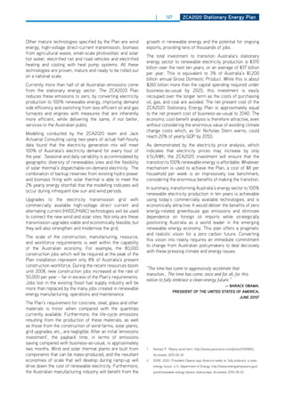 |       127        ZCa2020 Stationary Energy Plan




other mature technologies specified by the Plan are wind           growth in renewable energy and the potential for ongoing
energy, high-voltage direct-current transmission, biomass          exports, providing tens of thousands of jobs.
from agricultural waste, small-scale photovoltaic and solar
                                                                   The total investment to transition Australia’s stationary
hot water, electrified rail and road vehicles and electrified
                                                                   energy sector to renewable electricity production is $370
heating and cooling with heat pump systems. All these
                                                                   billion over the next ten years, or an average of $37 billion
technologies are proven, mature and ready to be rolled out
                                                                   per year. This is equivalent to 3% of Australia’s $1,200
on a national scale.
                                                                   billion annual Gross domestic Product. While this is about
Currently more than half of all Australian emissions come          $260 billion more than the capital spending required under
from the stationary energy sector. The ZCA2020 Plan                business-as-usual by 2020, this investment is easily
reduces these emissions to zero, by converting electricity         recouped over the longer term as the costs of purchasing
production to 100% renewable energy, improving demand              oil, gas, and coal are avoided. The net present cost of the
side efficiency and switching from less efficient oil and gas      ZCA2020 Stationary Energy Plan is approximately equal
furnaces and engines with measures that are inherently             to the net present cost of business-as-usual to 2040. The
more efficient, while delivering the same, if not better,          economic cost-benefit analysis is therefore attractive, even
services to the Australian public.                                 without considering the enormous value of avoiding climate
                                                                   change costs which, as Sir Nicholas Stern warns, could
Modelling conducted by the ZCA2020 team and Jack
                                                                   reach 20% of yearly GdP by 2050.
Actuarial Consulting using two-years of actual half-hourly
data found that the electricity generation mix will meet           As demonstrated by the electricity price analysis, which
100% of Australia’s electricity demand for every hour of           indicates that electricity prices may increase by only
the year. Seasonal and daily variability is accommodated by        6.5c/kWh, the ZCA2020 investment will ensure that the
geographic diversity of renewables sites and the flexibility       transition to 100% renewable energy is affordable. Whatever
of solar thermal’s dispatchable-on-demand electricity. The         mechanism is used to achieve the Plan, a cost of $8 per
combination of backup reserves from existing hydro power           household per week is an impressively low benchmark,
and biomass firing with solar thermal is able to meet the          considering the enormous benefits of making the transition.
2% yearly energy shortfall that the modelling indicates will
                                                                   In summary, transforming Australia’s energy sector to 100%
occur during infrequent low sun and wind periods.
                                                                   renewable electricity production in ten years is achievable
Upgrades to the electricity transmission grid with                 using today’s commercially available technologies, and is
commercially available high-voltage direct current and             economically attractive. It would deliver the benefits of zero
alternating current (hVdC/hVAC) technologies will be used          energy-related greenhouse gas emissions and eliminate
to connect the new wind and solar sites. Not only are these        dependence on foreign oil imports while strategically
transmission upgrades viable and economically feasible, but        positioning Australia as a world leader in the emerging
they will also strengthen and modernise the grid.                  renewable energy economy. This plan offers a pragmatic
                                                                   and realistic vision for a zero carbon future. Converting
The scale of the construction, manufacturing, resource,
                                                                   this vision into reality requires an immediate commitment
and workforce requirements is well within the capability
                                                                   to change from Australian policymakers to deal decisively
of the Australian economy. For example, the 80,000
                                                                   with these pressing climate and energy issues.
construction jobs which will be required at the peak of the
Plan installation represent only 8% of Australia’s present
construction workforce. during the recent resources boom
                                                                   “The time has come to aggressively accelerate that
until 2008, new construction jobs increased at the rate of
                                                                   transition... The time has come, once and for all, for this
50,000 per year – far in excess of the Plan’s requirements.
                                                                   nation to fully embrace a clean-energy future.’’
Jobs lost in the existing fossil fuel supply industry will be
                                                                                                                 — baraCK obama,
more than replaced by the many jobs created in renewable
                                                                                       PrESidEnt of thE unitEd StatES of amEriCa,
energy manufacturing, operations and maintenance.
                                                                                                                       JunE 20102
The Plan’s requirement for concrete, steel, glass and other
materials is minor when compared with the quantities
currently available. Furthermore, the life-cycle emissions
resulting from the production of these materials, as well
as those from the construction of wind farms, solar plants,
grid upgrades, etc., are negligible. After an initial ‘emissions
investment’, the payback time, in terms of emissions
saving compared with business-as-usual, is approximately
two months. Wind and solar thermal plants are built from           1.   Nomad, P. ‘Albany wind farm’, http://www.panoramio.com/photo/21091803,
components that can be mass-produced, and the resultant                 Accessed: 2010-06-30
economies of scale that will develop during ramp-up will           2.   EERE. 2020, ‘President obama says America needs to ‘fully embrace’ a clean
drive down the cost of renewable electricity. Furthermore,              energy future’, U.S. department of Energy, http://www.energyempowers.gov/
the Australian manufacturing industry will benefit from the             post/renewable-energy-barack-obama.aspx, Accessed: 2010-06-20
 