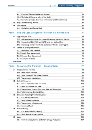 Contents                                                |    xiii   ZCa2020 Stationary Energy Plan




           4.2.2 Proposed generating mix and demand                                              81
           4.2.3 method and Characteristics of the model                                         82
           4.2.4 Examples of model behaviour for Summer and winter Periods                       82
     4.3   high level modelling results                                                          84
     4.4   Conclusions                                                                           86
           4.4.1 limitations and future work                                                     86

Part 5     grid and load management—Creation of a national grid                                 87
     5.1   upgrading the grid                                                                    89
           5.1.1 grid extension—connecting renewable energy plants into the grid                 91
           5.1.2 Connecting nEm, SwiS and nwiS to form a national grid                           91
           5.1.3 increasing reinforcement and resilience within the existing grid                92
     5.2   Control of Supply and demand                                                          93
           5.2.1 minimising Peak demand                                                          93
           5.2.2 Supply Side management                                                          95
           5.2.3 demand Side management                                                          95
           5.2.4 Examples of Scale                                                               95
     references                                                                                  96

Part 6     resourcing the transition — implementation                                           97
     6.1   implementation timeline                                                               98
           6.1.1 wind Power timeline                                                             99
           6.1.2 Solar thermal (CSt) Power timeline                                              99
           6.1.3 transmission installations                                                      99
     6.2   material resources                                                                   100
           6.2.1 CSt — Concrete, Steel and glass                                                100
           6.2.2 wind — Concrete and Steel                                                      101
           6.2.3 transmission lines — Concrete, Steel and aluminium                             101
           6.2.4 total Concrete, Steel and glass                                                102
     6.3   Emissions resulting from Construction                                                103
           6.3.1 CSt related Emissions                                                          103
           6.3.2 wind related Emissions                                                         103
           6.3.3 transmission infrastructure                                                    104
           6.3.4 Combined total                                                                 104
     6.4   manufacturing                                                                        105
           6.4.1 CSt manufacturing Capacity                                                     105
           6.4.2 wind manufacturing Capacity                                                    106
     6.5   Jobs                                                                                 108
           6.5.1 Current Employment in Stationary Energy Production                             109
 